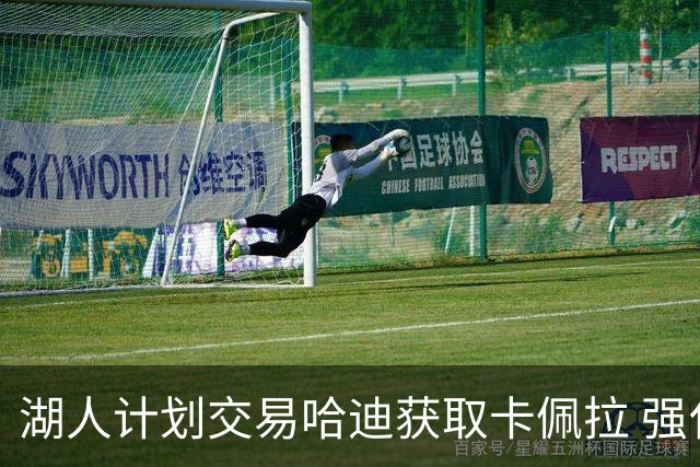 湖人计划交易哈迪获取卡佩拉 强化内线配合东契奇